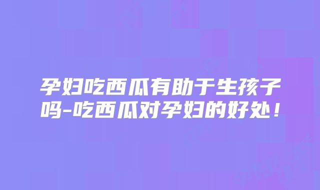 孕妇吃西瓜有助于生孩子吗-吃西瓜对孕妇的好处!
