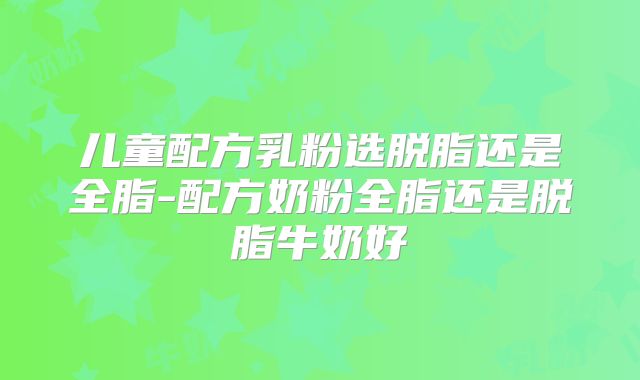 儿童配方乳粉选脱脂还是全脂-配方奶粉全脂还是脱脂牛奶好