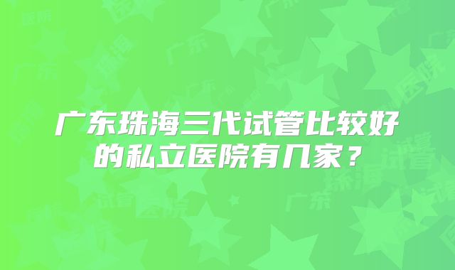 广东珠海三代试管比较好的私立医院有几家?