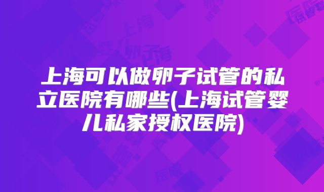 上海可以做卵子试管的私立医院有哪些(上海试管婴儿私家授权医院)