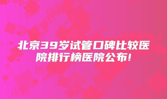 北京39岁试管口碑比较医院排行榜医院公布!