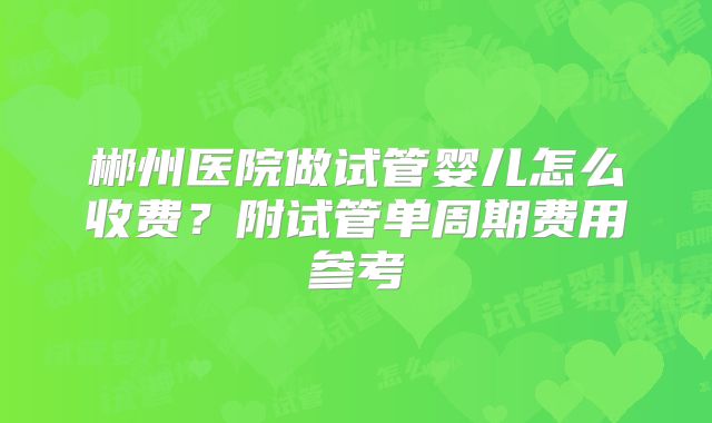 郴州医院做试管婴儿怎么收费?附试管单周期费用参考
