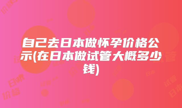 自己去日本做怀孕价格公示(在日本做试管大概多少钱)