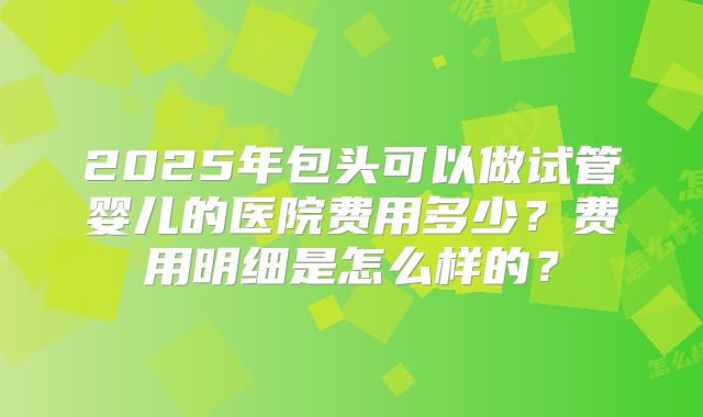 2025年包头可以做试管婴儿的医院费用多少？费用明细是怎么样的？