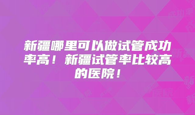 新疆哪里可以做试管成功率高!新疆试管率比较高的医院!