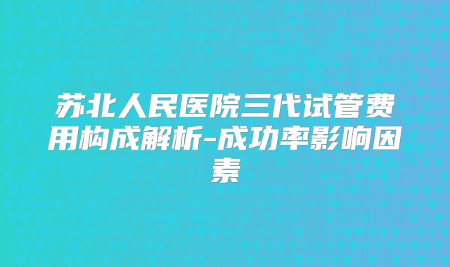 苏北人民医院三代试管费用构成解析-成功率影响因素