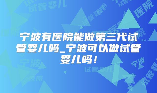 宁波有医院能做第三代试管婴儿吗_宁波可以做试管婴儿吗!