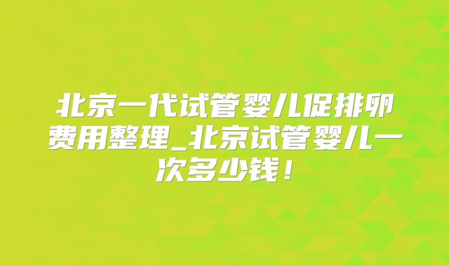 北京一代试管婴儿促排卵费用整理_北京试管婴儿一次多少钱！