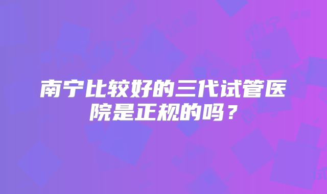 南宁比较好的三代试管医院是正规的吗？