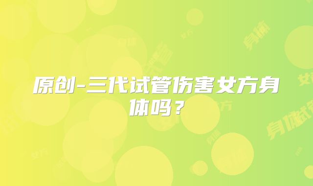原创-三代试管伤害女方身体吗？