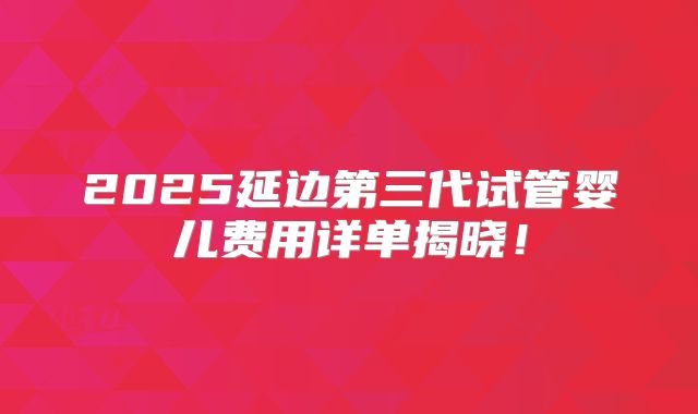 2025延边第三代试管婴儿费用详单揭晓！