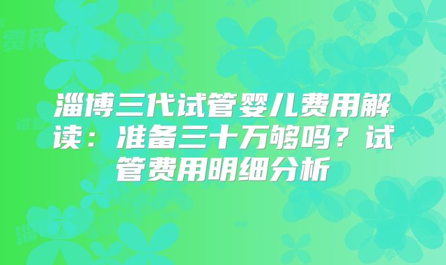 淄博三代试管婴儿费用解读:准备三十万够吗?试管费用明细分析