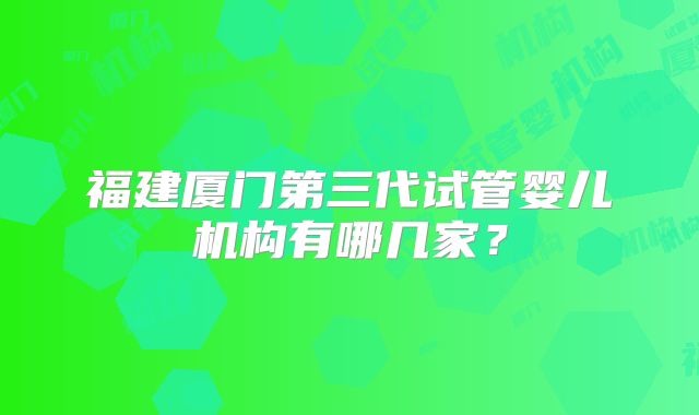 福建厦门第三代试管婴儿机构有哪几家?