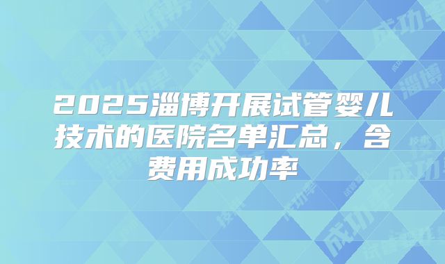 2025淄博开展试管婴儿技术的医院名单汇总,含费用成功率