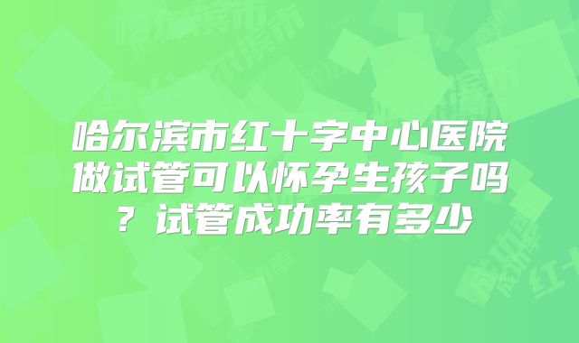哈尔滨市红十字中心医院做试管可以怀孕生孩子吗?试管成功率有多少