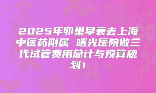 2025年卵巢早衰去上海中医药附属 曙光医院做三代试管费用总计与预算规划！