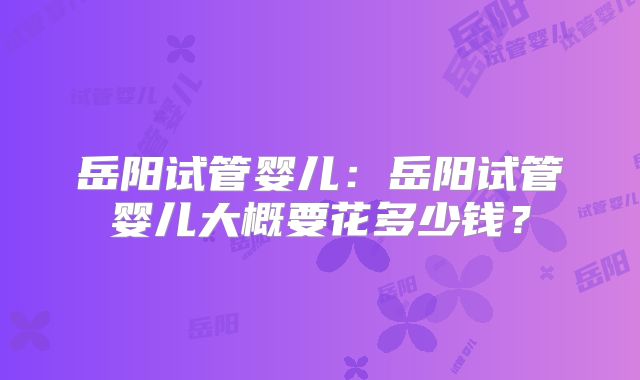 岳阳试管婴儿：岳阳试管婴儿大概要花多少钱？