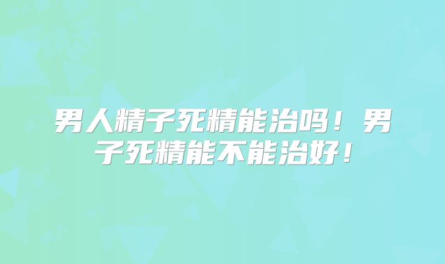 男人精子死精能治吗!男子死精能不能治好!