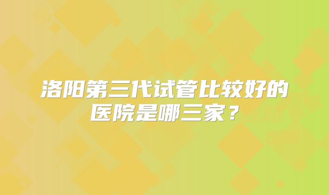 洛阳第三代试管比较好的医院是哪三家?