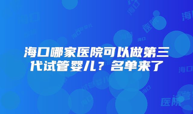 海口哪家医院可以做第三代试管婴儿？名单来了