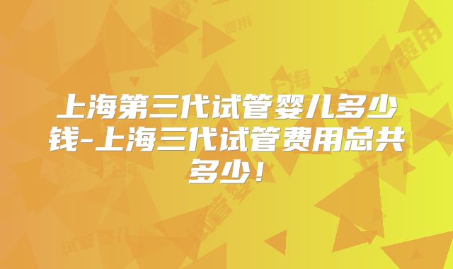 上海第三代试管婴儿多少钱-上海三代试管费用总共多少!