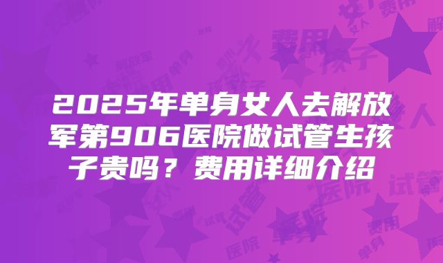 2025年单身女人去解放军第906医院做试管生孩子贵吗？费用详细介绍