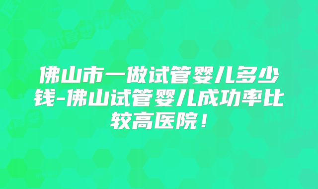 佛山市一做试管婴儿多少钱-佛山试管婴儿成功率比较高医院！