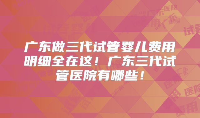 广东做三代试管婴儿费用明细全在这！广东三代试管医院有哪些！