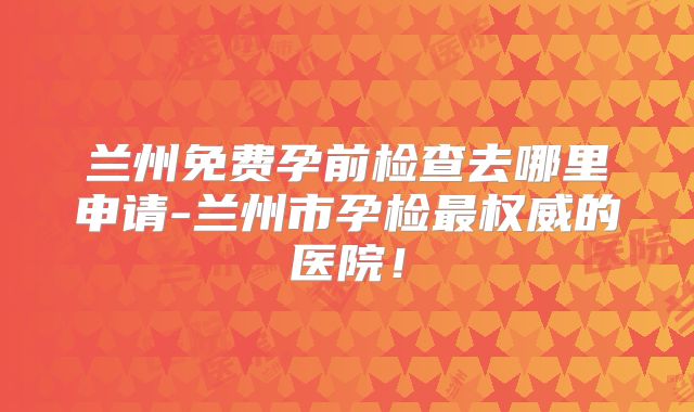 兰州免费孕前检查去哪里申请-兰州市孕检最权威的医院!