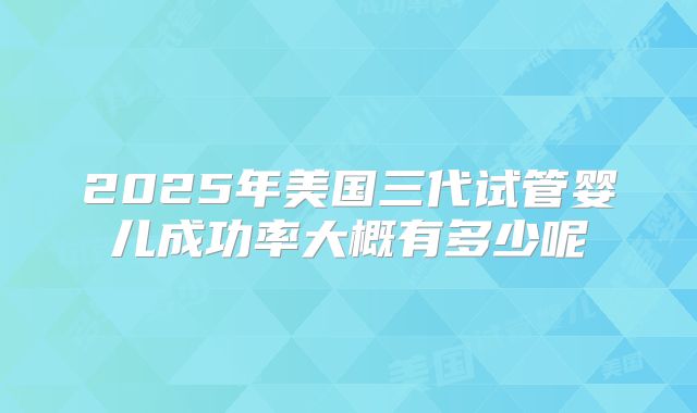 2025年美国三代试管婴儿成功率大概有多少呢