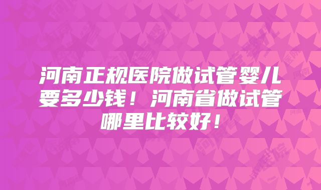 河南正规医院做试管婴儿要多少钱!河南省做试管哪里比较好!