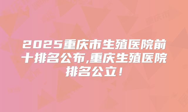 2025重庆市生殖医院前十排名公布,重庆生殖医院排名公立！