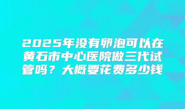 2025年没有卵泡可以在黄石市中心医院做三代试管吗？大概要花费多少钱