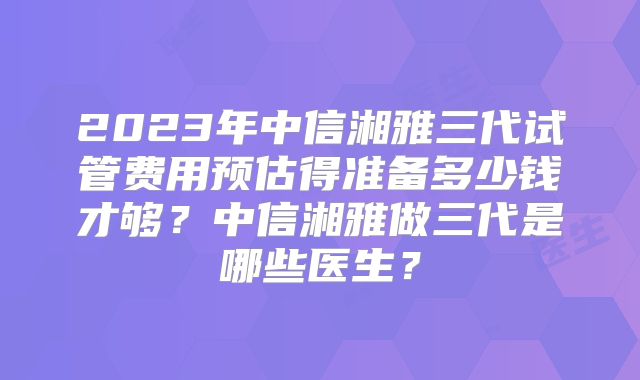 2023年中信湘雅三代试管费用预估得准备多少钱才够？中信湘雅做三代是哪些医生？