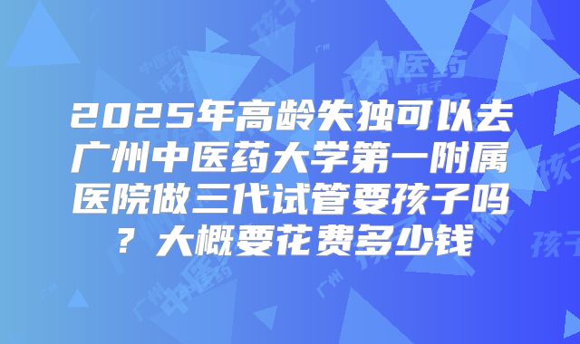 2025年高龄失独可以去广州中医药大学第一附属医院做三代试管要孩子吗？大概要花费多少钱