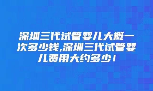深圳三代试管婴儿大概一次多少钱,深圳三代试管婴儿费用大约多少！