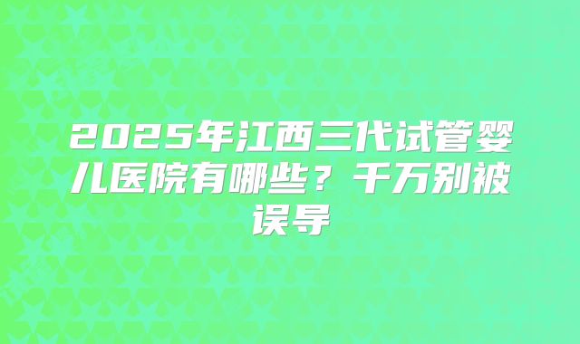 2025年江西三代试管婴儿医院有哪些？千万别被误导