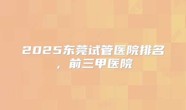 2025东莞试管医院排名,前三甲医院