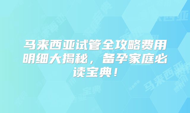 马来西亚试管全攻略费用明细大揭秘，备孕家庭必读宝典！