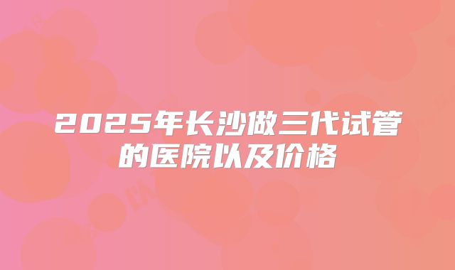 2025年长沙做三代试管的医院以及价格