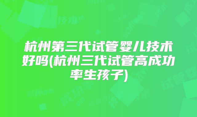 杭州第三代试管婴儿技术好吗(杭州三代试管高成功率生孩子)