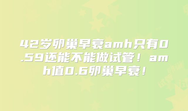 42岁卵巢早衰amh只有0.59还能不能做试管!amh值0.6卵巢早衰!