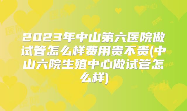 2023年中山第六医院做试管怎么样费用贵不贵(中山六院生殖中心做试管怎么样)