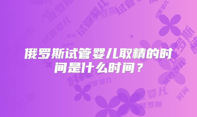 俄罗斯试管婴儿取精的时间是什么时间?