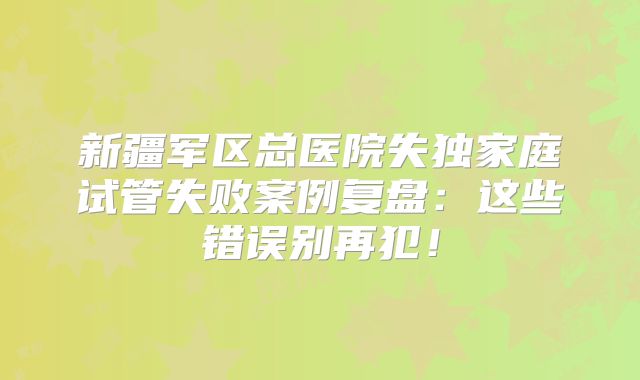 新疆军区总医院失独家庭试管失败案例复盘：这些错误别再犯！