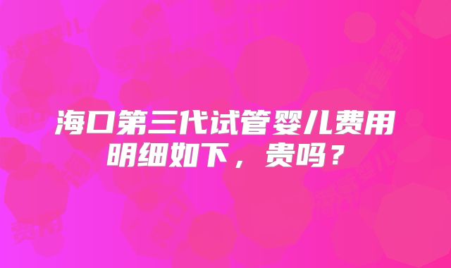 海口第三代试管婴儿费用明细如下,贵吗?