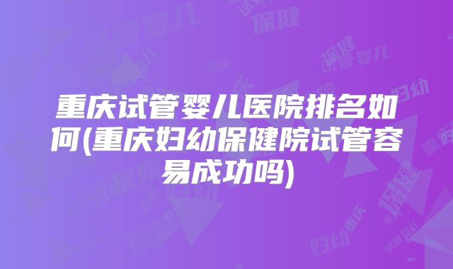 重庆试管婴儿医院排名如何(重庆妇幼保健院试管容易成功吗)