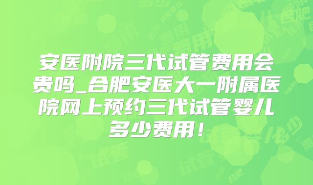 安医附院三代试管费用会贵吗_合肥安医大一附属医院网上预约三代试管婴儿多少费用！