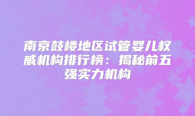 南京鼓楼地区试管婴儿权威机构排行榜：揭秘前五强实力机构