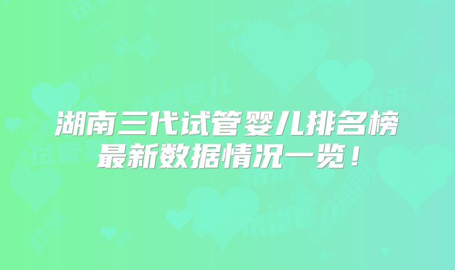 湖南三代试管婴儿排名榜最新数据情况一览!
